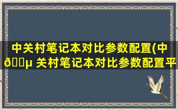 中关村笔记本对比参数配置(中 🐵 关村笔记本对比参数配置平台*
)